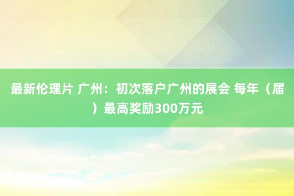 最新伦理片 广州：初次落户广州的展会 每年（届）最高奖励300万元