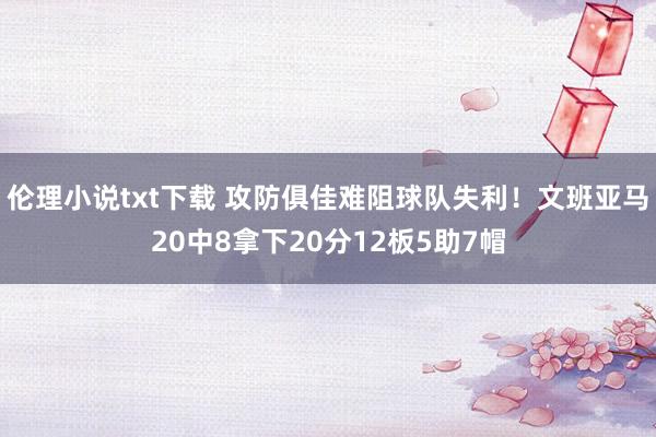 伦理小说txt下载 攻防俱佳难阻球队失利！文班亚马20中8拿下20分12板5助7帽