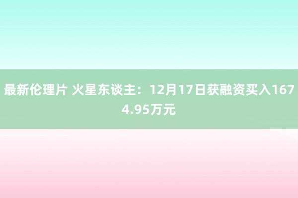 最新伦理片 火星东谈主：12月17日获融资买入1674.95万元