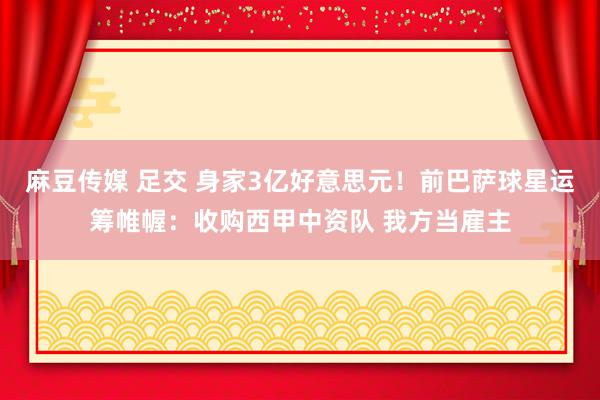 麻豆传媒 足交 身家3亿好意思元！前巴萨球星运筹帷幄：收购西甲中资队 我方当雇主
