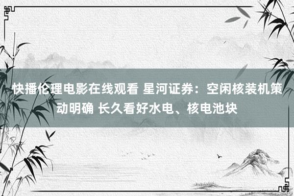 快播伦理电影在线观看 星河证券：空闲核装机策动明确 长久看好水电、核电池块