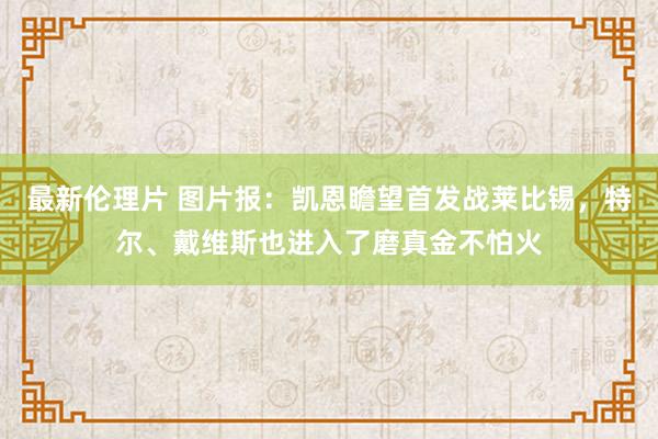 最新伦理片 图片报：凯恩瞻望首发战莱比锡，特尔、戴维斯也进入了磨真金不怕火
