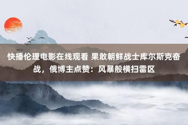 快播伦理电影在线观看 果敢朝鲜战士库尔斯克奋战，俄博主点赞：风暴般横扫雷区