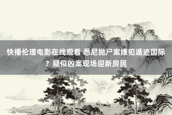 快播伦理电影在线观看 悉尼抛尸案嫌犯遁迹国际？疑似凶案现场迎新房民