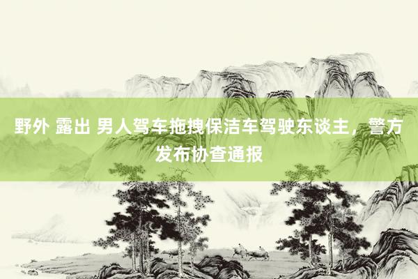 野外 露出 男人驾车拖拽保洁车驾驶东谈主，警方发布协查通报