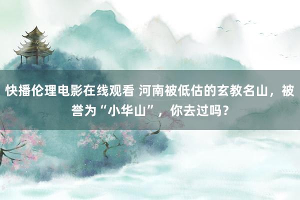 快播伦理电影在线观看 河南被低估的玄教名山，被誉为“小华山”，你去过吗？