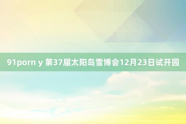 91porn y 第37届太阳岛雪博会12月23日试开园