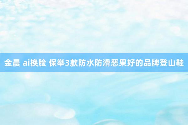 金晨 ai换脸 保举3款防水防滑恶果好的品牌登山鞋