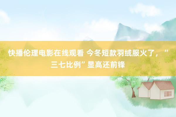 快播伦理电影在线观看 今冬短款羽绒服火了，“三七比例”显高还前锋