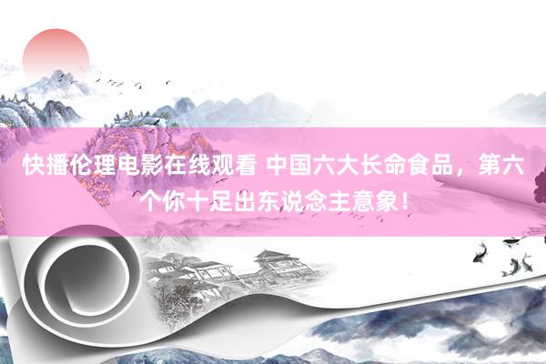 快播伦理电影在线观看 中国六大长命食品，第六个你十足出东说念主意象！