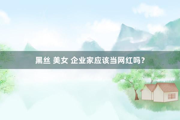 黑丝 美女 企业家应该当网红吗？