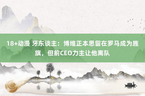 18+动漫 牙东谈主：博维正本思留在罗马成为旌旗，但前CEO力主让他离队