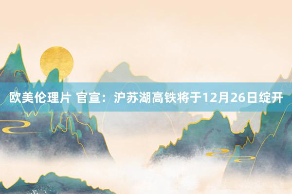欧美伦理片 官宣：沪苏湖高铁将于12月26日绽开