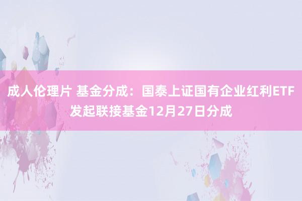 成人伦理片 基金分成：国泰上证国有企业红利ETF发起联接基金12月27日分成