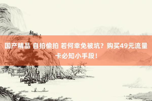 国产精品 自拍偷拍 若何幸免被坑？购买49元流量卡必知小手段！