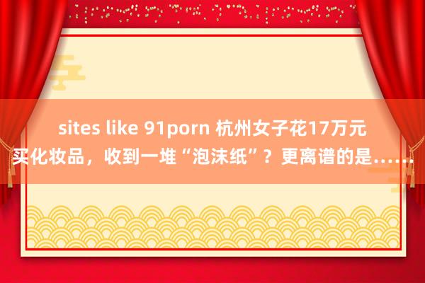 sites like 91porn 杭州女子花17万元买化妆品，收到一堆“泡沫纸”？更离谱的是……
