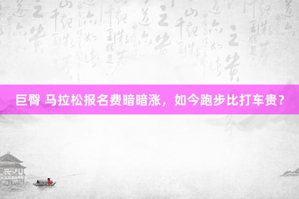 巨臀 马拉松报名费暗暗涨，如今跑步比打车贵？