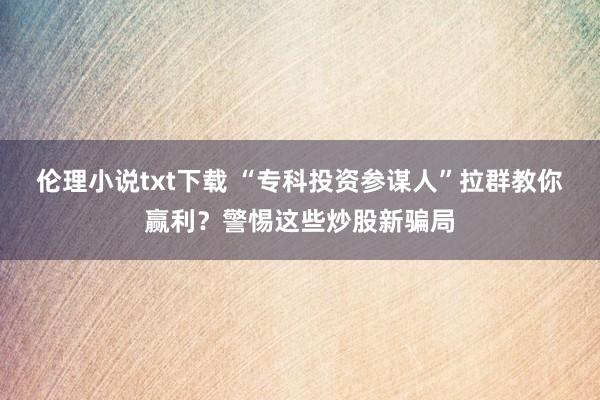 伦理小说txt下载 “专科投资参谋人”拉群教你赢利？警惕这些炒股新骗局