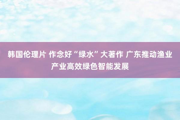 韩国伦理片 作念好“绿水”大著作 广东推动渔业产业高效绿色智能发展