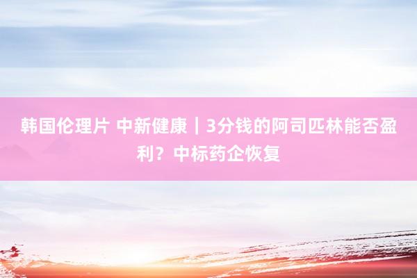 韩国伦理片 中新健康｜3分钱的阿司匹林能否盈利？中标药企恢复