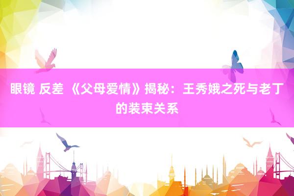 眼镜 反差 《父母爱情》揭秘：王秀娥之死与老丁的装束关系