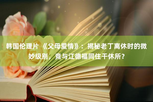 韩国伦理片 《父母爱情》：揭秘老丁离休时的微妙级别，竟与江德福同住干休所？
