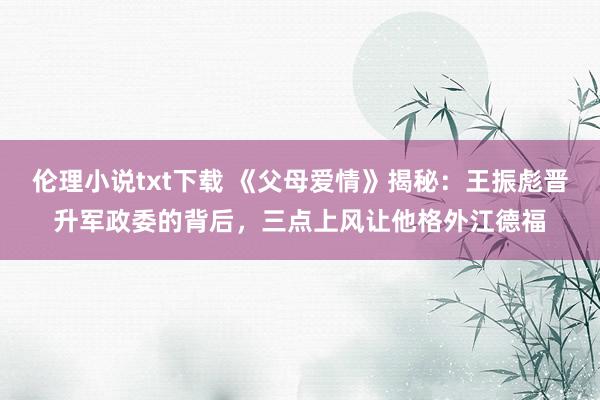 伦理小说txt下载 《父母爱情》揭秘：王振彪晋升军政委的背后，三点上风让他格外江德福