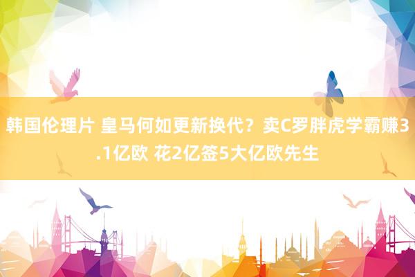 韩国伦理片 皇马何如更新换代？卖C罗胖虎学霸赚3.1亿欧 花2亿签5大亿欧先生