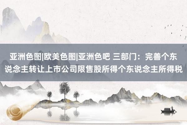 亚洲色图|欧美色图|亚洲色吧 三部门：完善个东说念主转让上市公司限售股所得个东说念主所得税