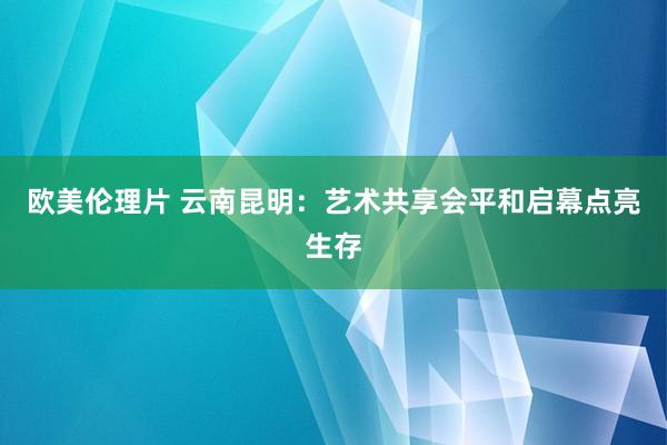 欧美伦理片 云南昆明：艺术共享会平和启幕点亮生存