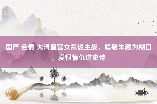 国产 色情 大清皇宫女东谈主战，聪敏朱颜为糊口，爱恨情仇谱史诗