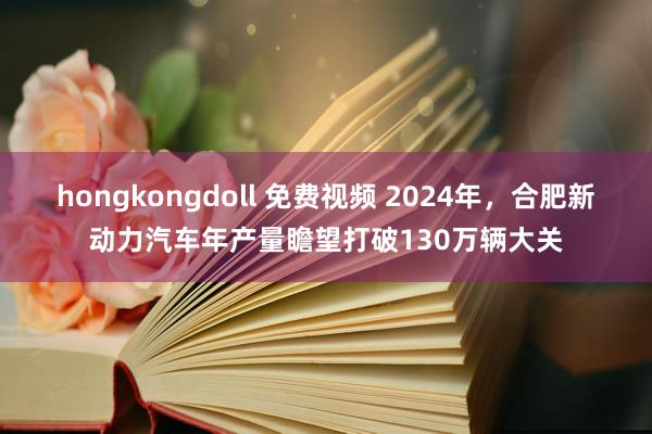 hongkongdoll 免费视频 2024年，合肥新动力汽车年产量瞻望打破130万辆大关