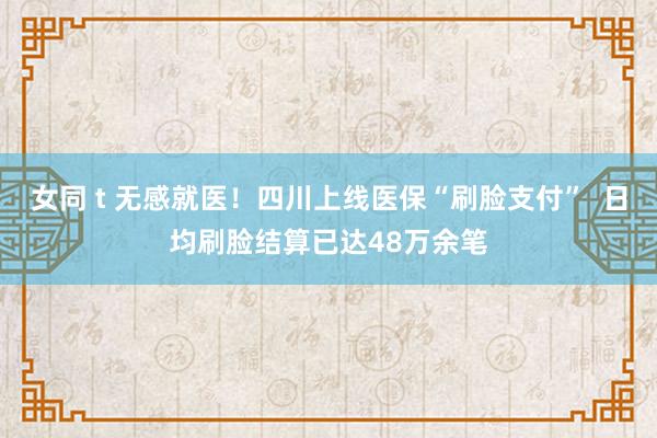 女同 t 无感就医！四川上线医保“刷脸支付”  日均刷脸结算已达48万余笔
