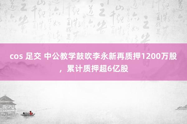 cos 足交 中公教学鼓吹李永新再质押1200万股，累计质押超6亿股