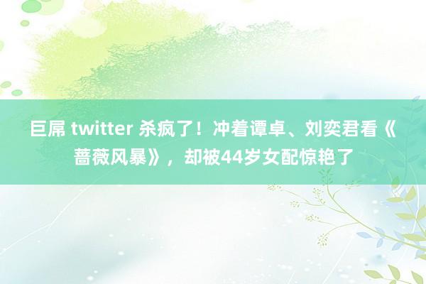 巨屌 twitter 杀疯了！冲着谭卓、刘奕君看《蔷薇风暴》，却被44岁女配惊艳了