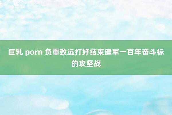 巨乳 porn 负重致远打好结束建军一百年奋斗标的攻坚战