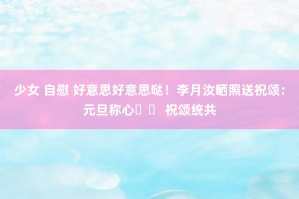 少女 自慰 好意思好意思哒！李月汝晒照送祝颂：元旦称心❤️ 祝颂统共