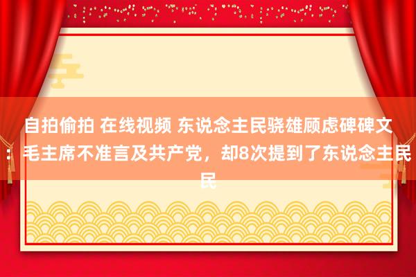 自拍偷拍 在线视频 东说念主民骁雄顾虑碑碑文：毛主席不准言及共产党，却8次提到了东说念主民