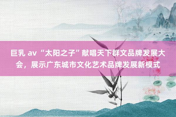 巨乳 av “太阳之子”献唱天下群文品牌发展大会，展示广东城市文化艺术品牌发展新模式