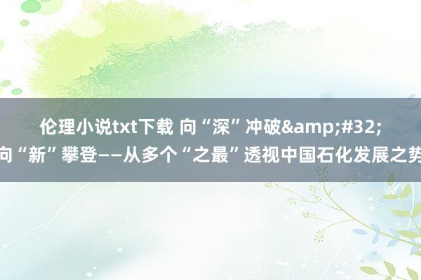 伦理小说txt下载 向“深”冲破&#32;向“新”攀登——从多个“之最”透视中国石化发展之势