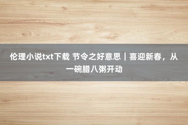 伦理小说txt下载 节令之好意思｜喜迎新春，从一碗腊八粥开动