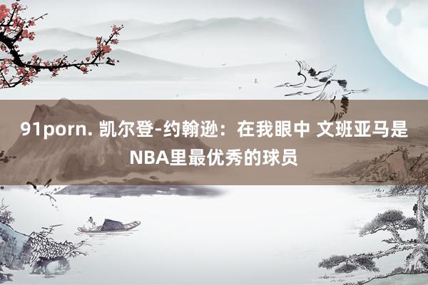 91porn. 凯尔登-约翰逊：在我眼中 文班亚马是NBA里最优秀的球员