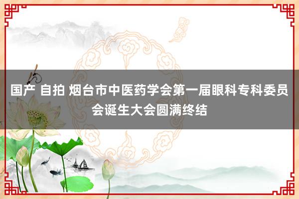 国产 自拍 烟台市中医药学会第一届眼科专科委员会诞生大会圆满终结