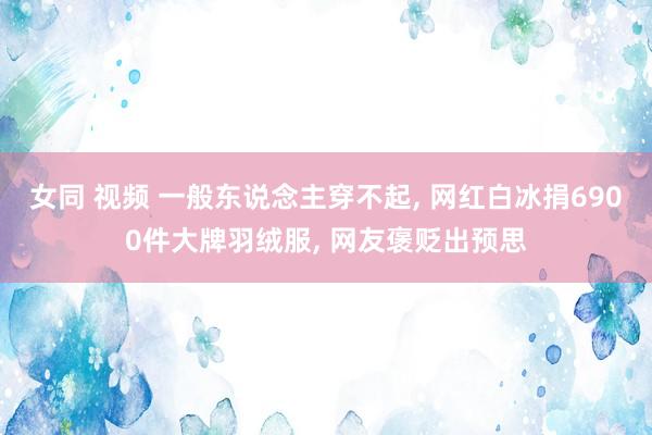 女同 视频 一般东说念主穿不起, 网红白冰捐6900件大牌羽绒服, 网友褒贬出预思