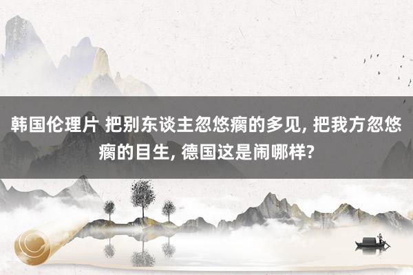 韩国伦理片 把别东谈主忽悠瘸的多见， 把我方忽悠瘸的目生， 德国这是闹哪样?