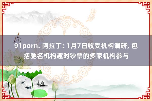 91porn. 阿拉丁: 1月7日收受机构调研, 包括驰名机构趣时钞票的多家机构参与