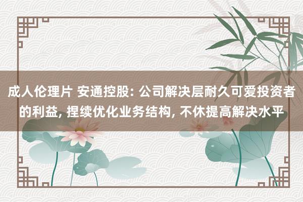 成人伦理片 安通控股: 公司解决层耐久可爱投资者的利益, 捏续优化业务结构, 不休提高解决水平
