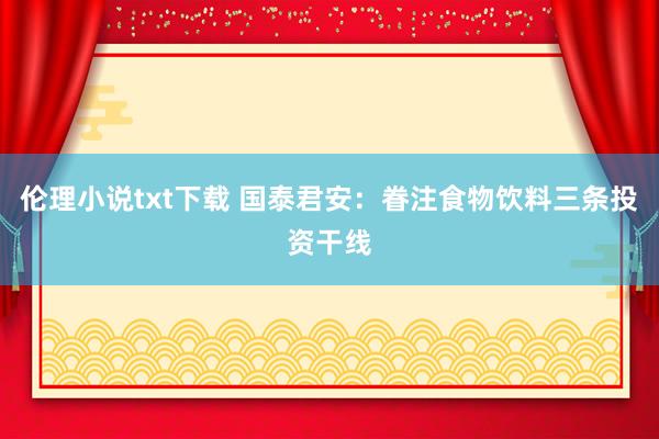 伦理小说txt下载 国泰君安：眷注食物饮料三条投资干线