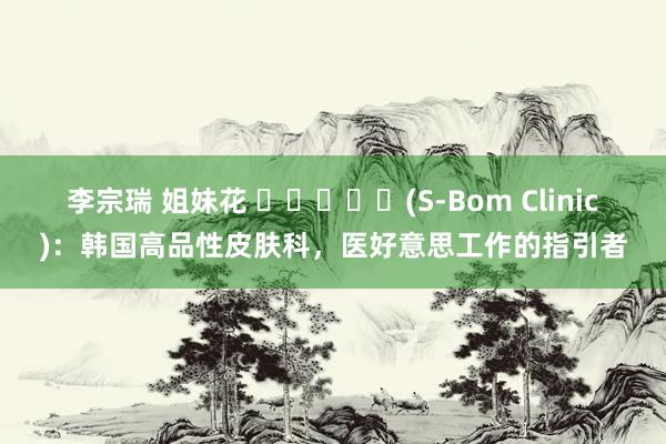 李宗瑞 姐妹花 샤인봄의원(S-Bom Clinic)：韩国高品性皮肤科，医好意思工作的指引者