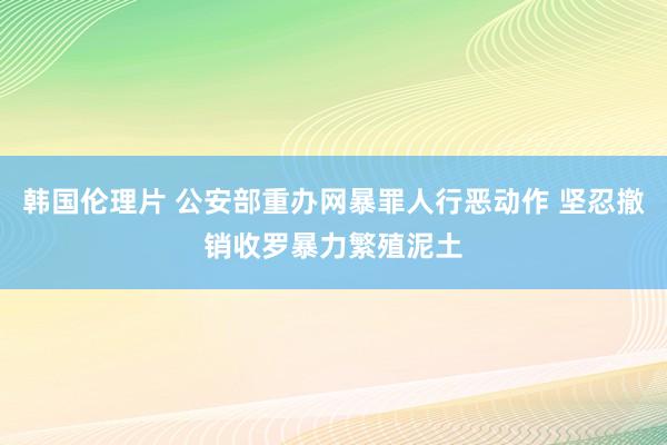 韩国伦理片 公安部重办网暴罪人行恶动作 坚忍撤销收罗暴力繁殖泥土